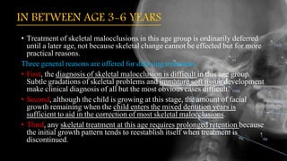 IN BETWEEN AGE 3-6 YEARS
• Treatment of skeletal malocclusions in this age group is ordinarily deferred
until a later age, not because skeletal change cannot be effected but for more
practical reasons.
Three general reasons are offered for delaying treatment:
• First, the diagnosis of skeletal malocclusion is difficult in this age group.
Subtle gradations of skeletal problems and immature soft tissue development
make clinical diagnosis of all but the most obvious cases difficult.
• Second, although the child is growing at this stage, the amount of facial
growth remaining when the child enters the mixed dentition years is
sufficient to aid in the correction of most skeletal malocclusions.
• Third, any skeletal treatment at this age requires prolonged retention because
the initial growth pattern tends to reestablish itself when treatment is
discontinued.
 