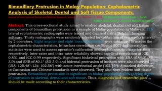 Bimaxillary Protrusion in Malay Population: Cephalometric
Analysis of Skeletal, Dental and Soft Tissue Components,
Journal of International Dental and Medical Research, Volume ∙ 12 ∙ Number ∙ 1 ∙ 2019 Siti Maisarah Ahmad Razin1 , Sarah
Haniza Abdul Ghani2 , Noraina Hafizan Norman2*
Abstract: This cross-sectional study aimed to analyze skeletal, dental and soft tissue
components of bimaxillary protrusion in a sample of Malay population in Malaysia. 116
lateral cephalometric radiographs were traced and digitized using Dolphin Imaging
software. Thirty radiographs were randomly selected for calibration of two weeks interval
by 2 operators. Eight angular and eight linear parameters were measured to assess the
cephalometric characteristics. Intraclass correlation coefficient (ICC) and descriptive
statistics were used to assess operator’s calibration and cephalometric characteristics
respectively. Inter-rater and intra-rater reliability showed excellent correlation at ICC
0.831 and ICC 0.99 respectively. Significant biskeletal protrusion with SNA of 84.3° (SD
3.9) and SNB of 80.1° (SD 3.9) and bidental protrusion of incisors were also observed
(UIA: 125.48°; LIA: 102.56°) with acute interincisal angle (102.73°). A marked difference
to Caucasian and Chinese standards were observed. They also have evident soft tissue
protrusion. Bimaxillary protrusion is significant in Malay population with varying degree
of protrusion in skeletal, dental and soft tissue. Thus, diagnosis and treatment plan
should be made according to their characteristics.
 