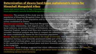 Determination of downs hard tissue cephalometric norms for
Himachali Mongoloid tribes
Sanjeev Vaid, Santosh Verma, K.S. Negi, J.R Kaundal, Sankalp Sood & Aditi Malhotra (2019) Determination of downs hard
tissue cephalometric norms for Himachali Mongoloid tribes, Orthodontic Waves, 78:1, 11-17,
Objective: The purpose of this study was (a) to establish hard tissue cephalometric norms for the
population of Himachali Mongoloid tribes, (b) to study the sexual dimorphism in hard tissue
cephalometric norms of this population and (c) to compare the Himachali Mongoloid norms with the
norms established by Downs.
Material and method: Sixty Himachali Mongoloid subjects were selected on the basis of Angle’s
Class I molar relationship, well aligned arches, full complement of teeth, having clinically acceptable
facial esthetics, no previous history of Orthodontic treatment, subjects native of the tribal belt of
Himachal Pradesh. Lateral head films were traced and Downs cephalometric parameters were
recorded. Statistical analysis was done to compare the difference between the established norm and
the norm established by Downs for the Caucasian population.
Result: Significant difference was seen in the Angle of convexity, with Himachali Mongoloid tribe
population having a more forwardly positioned middle part of the face. This population had less
steeper cant of occlusal plane, more acute interincisal angle, more inclined lower incisors in relation
to the mandibular and the occlusal plane and more forwardly positioned maxillary incisor in relation
to the A-pog line.
Conclusion: These findings suggested that ethnic differences in the facial traits exist and awareness
of dentofacial pattern of each ethnic group will ensure better success of the treatment in
establishing optimal facial harmony.
 