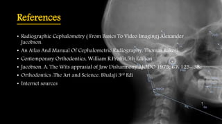 References
• Radiographic Cephalometry ( From Basics To Video Imaging).Alexander
Jacobson.
• An Atlas And Manual Of Cephalometric Radiography. Thomas Rakosi.
• Contemporary Orthodontics, William R.Proffit,5th Edition
• Jacobson. A. The Wits apprasial of Jaw Disharmony AJODO 1975; 67: 125- 38.
• Orthodontics :The Art and Science. Bhalaji 3rd Edi
• Internet sources
 