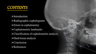 CONTENTS
Introduction
Radiographic cephalograms
Errors in cephalometry
Cephalometric landmarks
Classification of cephalometric analysis
Hard tissue analysis
Conclusion
References
 