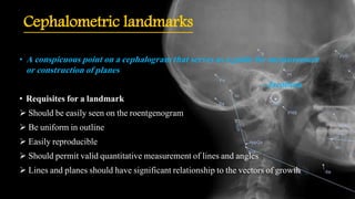 Cephalometric landmarks
• A conspicuous point on a cephalogram that serves as a guide for measurement
or construction of planes
– Jacobson
• Requisites for a landmark
 Should be easily seen on the roentgenogram
 Be uniform in outline
 Easily reproducible
 Should permit valid quantitative measurement of lines and angles
 Lines and planes should have significant relationship to the vectors of growth
 