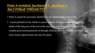 Point A revisited. Jacobson R.L. ,Jacobson A.
Am J Orthod 1980;46:721
• Point A cannot be accurately identified in all cephalometric radiographs.
• A point plotted 3.0 mm. labial to a point between the upper third and lower two
thirds of the long axis of the root of the maxillary central incisor was found to be a
suitable point (estimated point A) through which to draw the NA line and one which
most closely approximates the true NA plane
 