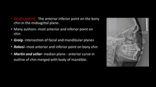 • Gnathion(Gn) : The anterior inferior point on the bony
chin in the midsagittal plane.
• Many authors- most anterior and inferior point on
chin
• Graig- intersection of facial and mandibular planes
• Rakosi- most anterior and inferior point on bony chin
• Martin and sellar- median plane - anterior curve in
outline of chin merged with body of mandible.
 