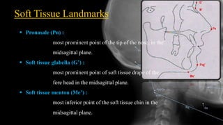 Soft Tissue Landmarks
 Pronasale (Pn) :
most prominent point of the tip of the nose, in the
midsagittal plane.
 Soft tissue glabella (G’) :
most prominent point of soft tissue drape of the
fore head in the midsagittal plane.
 Soft tissue menton (Me’) :
most inferior point of the soft tissue chin in the
midsagittal plane.
 