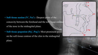 • Soft tissue nasion (N’, Na’) : Deepest point of the
concavity between the forehead and the soft tissue contour
of the nose in the midsagittal plane.
• Soft tissue pogonion (Pg’, Pog’): Most prominent point
on the soft tissue contour of the chin in the midsagittal
plane.
 