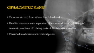 CEPHALOMETRIC PLANES
 These are derived from at least 2 or 3 landmarks
 Used for measurements, separation of anatomic divisions, defining of
anatomic structures of relating parts of the face to one another
 Classified into horizontal & vertical planes
 
