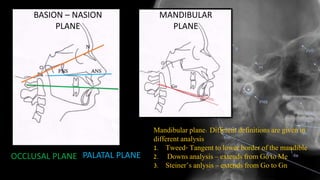 BASION – NASION
PLANE
PALATAL PLANEOCCLUSAL PLANE
MANDIBULAR
PLANE
Mandibular plane: Different definitions are given in
different analysis
1. Tweed- Tangent to lower border of the mandible
2. Downs analysis – extends from Go to Me
3. Steiner’s anlysis – extends from Go to Gn
 