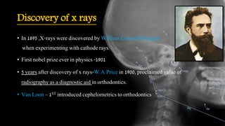 Discovery of x rays
• In 1895 ,X-rays were discovered by William Conrad Roentgen
when experimenting with cathode rays.
• First nobel prize ever in physics -1901
• 5 years after discovery of x rays-W.A.Price in 1900, proclaimed value of
radiography as a diagnostic aid in orthodontics.
• Van Loon – 1ST introduced cephelometrics to orthodontics
 