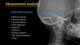 Measurement analysis :
HARD TISSUE ANALYSIS
• Downs analysis
• Steiner analysis
• Tweed analysis
• Wits appraisal
• Rakosi’s
• Schwarz
• Rickets analysis
• Mc Namara analysis
• Cogs
SOFT TISSUE ANALYSIS
• Holdaway’s
• Arnett
 