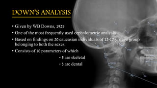 DOWN’S ANALYSIS
• Given by WB Downs, 1925
• One of the most frequently used cephalometric analysis
• Based on findings on 20 caucasian individuals of 12-17 yrs age group
belonging to both the sexes
• Consists of 10 parameters of which
- 5 are skeletal
- 5 are dental
 