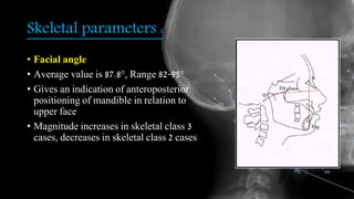 Skeletal parameters :
• Facial angle
• Average value is 87.8°, Range 82-95°
• Gives an indication of anteroposterior
positioning of mandible in relation to
upper face
• Magnitude increases in skeletal class 3
cases, decreases in skeletal class 2 cases
 