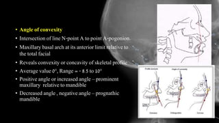 • Angle of convexity
• Intersection of line N-point A to point A-pogonion.
• Maxillary basal arch at its anterior limit relative to
the total facial
• Reveals convexity or concavity of skeletal profile
• Average value 0°, Range = - 8.5 to 10°
• Positive angle or increased angle – prominent
maxillary relative to mandible
• Decreased angle , negative angle – prognathic
mandible
 