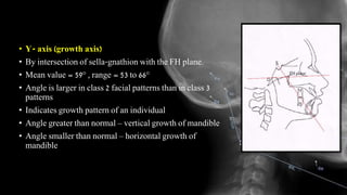 • Y- axis (growth axis)
• By intersection of sella-gnathion with the FH plane.
• Mean value = 59° , range = 53 to 66°
• Angle is larger in class 2 facial patterns than in class 3
patterns
• Indicates growth pattern of an individual
• Angle greater than normal – vertical growth of mandible
• Angle smaller than normal – horizontal growth of
mandible
 