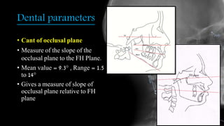 Dental parameters
• Cant of occlusal plane
• Measure of the slope of the
occlusal plane to the FH Plane.
• Mean value = 9.3° , Range = 1.5
to 14°
• Gives a measure of slope of
occlusal plane relative to FH
plane
 