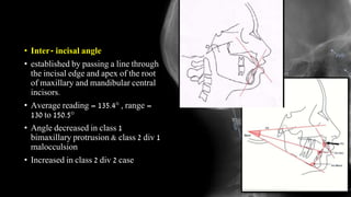 • Inter- incisal angle
• established by passing a line through
the incisal edge and apex of the root
of maxillary and mandibular central
incisors.
• Average reading = 135.4° , range =
130 to 150.5°
• Angle decreased in class 1
bimaxillary protrusion & class 2 div 1
malocculsion
• Increased in class 2 div 2 case
 