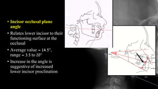 • Incisor occlusal plane
angle
• Relates lower incisor to their
functioning surface at the
occlusal plane.
• Average value = 14.5°,
range = 3.5 to 20°
• Increase in the angle is
suggestive of increased
lower incisor proclination
 