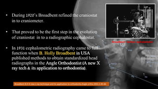 Broadbent B.H A new x ray technique and its application to orthodontia Angle ortho.1931;1:45-66
Broadbent –bolton cephalometer
• During 1920’s Broadbent refined the craniostat
in to craniometer.
• That proved to be the first step in the evolution
of craniostat in to a radiographic cephalostat.
• In 1931 cephalometric radiography came to full
function when B. Holly Broadbent in USA
published methods to obtain standardized head
radiographs in the Angle Orthodontist (A new X
ray tech & its application to orthodontia).
 