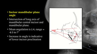 • Incisor mandibular plane
angle
• Intersection of long axis of
mandibular central incisor and
mandibular plane.
• Mean angulation is 1.4, range =
-8.5 to 7°
• Increase in angle is indicative
of lower incisor proclination
 
