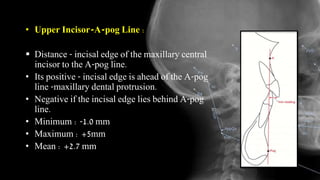 • Upper Incisor-A-pog Line :
 Distance - incisal edge of the maxillary central
incisor to the A-pog line.
• Its positive - incisal edge is ahead of the A-pog
line -maxillary dental protrusion.
• Negative if the incisal edge lies behind A-pog
line.
• Minimum : -1.0 mm
• Maximum : +5mm
• Mean : +2.7 mm
 