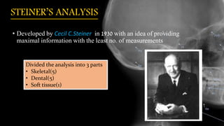 STEINER’S ANALYSIS
• Developed by Cecil C.Steiner in 1930 with an idea of providing
maximal information with the least no. of measurements
Divided the analysis into 3 parts
• Skeletal(5)
• Dental(5)
• Soft tissue(1)
 