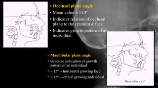 • Mandibular plane angle
• Gives an indication of growth
pattern of an individual
• < 32° -- horizontal growing face
• > 32°– vertical growing individual
• Occlusal plane angle
• Mean value = 14.5°
• Indicates relation of occlusal
plane to the cranium & face
• Indicates growth pattern of an
individual
 