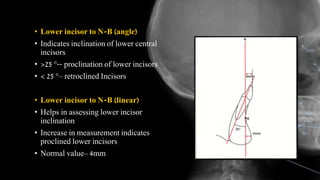 • Lower incisor to N-B (angle)
• Indicates inclination of lower central
incisors
• >25 °-- proclination of lower incisors
• < 25 °– retroclined Incisors
• Lower incisor to N-B (linear)
• Helps in assessing lower incisor
inclination
• Increase in measurement indicates
proclined lower incisors
• Normal value– 4mm
 