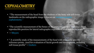 CEPHALOMETRY
• “The measurement of the head from the shadows of the bony and soft tissue
landmarks on the radiographic image is known as roentgenographic
cephalometry.”
• “The scientific measurement of the bones of the cranium and face, utilizing a fixed,
reproducible position for lateral radiographic exposure of skull and facial bones”
• -- Moyers
• “ A scientific study of the measurements of the head with relation to specific
reference points; used for evaluation of facial growth and development, including
soft tissue profile” -- Grabers
 