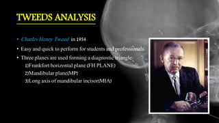 TWEEDS ANALYSIS
• Charles Henry Tweed in 1954
• Easy and quick to perform for students and professionals.
• Three planes are used forming a diagnostic triangle:
1)Frankfort horizontal plane (FH PLANE)
2)Mandibular plane(MP)
3)Long axis of mandibular incisor(MIA)
 