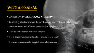 WITS APPRAISAL
• Given in 1975 by ALEXANDER JACOBSON .
• To identify situations where the ANB reading does not accurately
represent the extent of anteroposterior jaw dysplasia.
• Created to be a simple clinical analysis
• It is a linear measurement and not an analysis in itself.
• It is used to measure the saggital skeletal discrepancy.
 