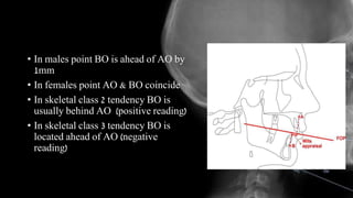 • In males point BO is ahead of AO by
1mm
• In females point AO & BO coincide
• In skeletal class 2 tendency BO is
usually behind AO (positive reading)
• In skeletal class 3 tendency BO is
located ahead of AO (negative
reading)
 