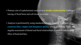 • Primary aim of cephalometric analysis is to localize malocclusion within a
tracing of facial bone and soft-tissue structures.
• Analysis is performed by using standardized cephalometric landmarks to
construct lines, angles and imaginary planes, which permits the linear and
angular assessment of dental and facial relationships as seen on radiographic
films of head and face.
 