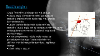 Saddle angle :
Angle formed by joining points N S and Ar.
• Saddle angle increases when the condyle and
mandible are posteriorly positioned w.r.t cranial
base and maxilla.
• Unless there is deviation in position of the
mandible saddle angle can be compensated by the linear
and angular measurements like ramal length and
articulare angle.
• A non compensated saddle angle caused by
posterior positioning of the mandible is very
difficult to be influenced by functional appliance
therapy.
• Mean value is 123±6°
 