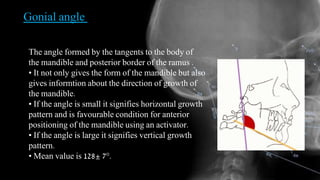 Gonial angle
The angle formed by the tangents to the body of
the mandible and posterior border of the ramus .
• It not only gives the form of the mandible but also
gives informtion about the direction of growth of
the mandible.
• If the angle is small it signifies horizontal growth
pattern and is favourable condition for anterior
positioning of the mandible using an activator.
• If the angle is large it signifies vertical growth
pattern.
• Mean value is 128± 7°.
 