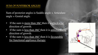 SUM OF POSTERIOR ANGLES
Sum of posterior angles is Saddle angle + Articulare
angle + Gonial angle.
• If the sum is more than 396° then it is clockwise
direction of growth.
• If the sum is less than 396° then it is anticlockwise
direction of growth.
• If the sum is less than 396° then it is favourable
for functional appliance therapy
 