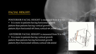 FACIAL HEIGHT:
POSTERIOR FACIAL HEIGHT is measured from S to Go.
• It is more in patients having horizontal growth
pattern than patients having vertical growth
pattern.(9yrs-horizontal-69.5mm,vertical-64.1mm)
ANTERIOR FACIAL HEIGHT is measured from N to Me.
• It is more in patients having vertical growth
pattern than patients having horizontal growth
pattern.(9yrs-horizontal-103mm,vertical-106.6mm)
 