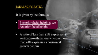 JARABACK’S RATIO:
It is given by the formula :
• Posterior facial height x 100
Anterior facial height
• A ratio of less than 62% expresses a
verticalgrowth pattern whereas more
than 65% expresses a horizontal
growth pattern.
 