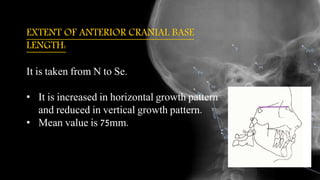 EXTENT OF ANTERIOR CRANIAL BASE
LENGTH:
It is taken from N to Se.
• It is increased in horizontal growth pattern
and reduced in vertical growth pattern.
• Mean value is 75mm.
 
