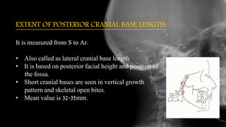 EXTENT OF POSTERIOR CRANIAL BASE LENGTH:
It is measured from S to Ar.
• Also called as lateral cranial base length.
• It is based on posterior facial height and position of
the fossa.
• Short cranial bases are seen in vertical growth
pattern and skeletal open bites.
• Mean value is 32-35mm.
 