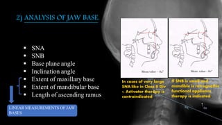 2) ANALYSIS OF JAW BASE.
 SNA
 SNB
 Base plane angle
 Inclination angle
 Extent of maxillary base
 Extent of mandibular base
 Length of ascending ramus
In cases of very large
SNA,like in Class II Div
1, Activator therapy is
contraindicated
If SNB is small and
mandible is retrognathic
functional appliance
therapy is indicated.
LINEAR MEASUREMENTS OF JAW
BASES
 