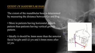 EXTENT OF MANDIBULAR BASE:
The extent of the mandibular base is determined
by measuring the distance between Go and Pog.
• More in patients having horizontal growth
pattern than patients having vertical growth
pattern.
• Ideally it should be 3mm more than the anterior
facial height until 12 yrs and 3.5mm more after
12 yrs.
 
