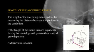 LENGTH OF THE ASCENDING RAMUS :
The length of the ascending ramus is done by
measuring the distance between the gonion and
the condylion.
• The length of the ramus is more in patients
having horizontal growth pattern than vertical
growth pattern.
• Mean value is 46mm.
 