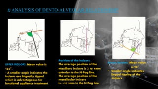 3) ANALYSIS OF DENTO-ALVEOLAR RELATIONSHIP
UPPER INCISORS :Mean value is
102°.
• A smaller angle indicates the
incisors are lingually tipped
which is advantageous for
functional appliance treatment.
Lower incisors: Mean value
is 90°
• Smaller angle indicates
lingual tipping of the
incisors.
Position of the incisors:
The average position of the
maxillary incisors is 2 to 4mm
anterior to the N-Pog line.
The average position of the
mandibular incisors
is -2 to 2mm to the N-Pog line.
 