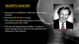 RICKETTS ANALYSIS
 Also known as Ricketts’ summary descriptive
analysis
 Given by RM Ricketts in1961
 The mean measurements given are those of
a normal 9 yearold child
 The growth dependentvariables are given a
mean change value that is to be expected and
adjusted in theanalysis.
Dr. RM Ricketts
 