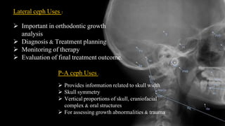 Lateral ceph Uses :
 Important in orthodontic growth
analysis
 Diagnosis & Treatment planning
 Monitoring of therapy
 Evaluation of final treatment outcome.
P-A ceph Uses :
 Provides information related to skull width
 Skull symmetry
 Vertical proportions of skull, craniofacial
complex & oral structures
 For assessing growth abnormalities & trauma
 
