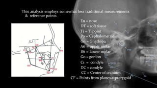 This analysis employs somewhat less traditional measurements
& reference points
En = nose
DT = softtissue
Ti = Ti point
Po = Cephalometric
Gn = Gnathion
A6 = upper molar
B6 = Lower molar
Go = gonion
C1 = condyle
DC = condyle
CC = Center of cranium
CF = Points from planes atpterygoid
 