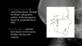  Pterygoid vertical – A
vertical line drawn through
the distal radiographic
outline of the pterygomax
fissure & perpendicular to
FHP
 Ba-Na plane -- Extends
from basion to the nasion.
Divides the face and
cranium.
 