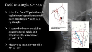 Facial axis angle/ X-Y AXIS:
 It is a line from PT point through
cephalometric gnathion normally
intersects Basion-Nasion at a
right angle.
 It seemed to be more useful in
assessing facial height and
prognosing the direction of
growth of face.
 Mean value in a nine year old is
90o +/- 3.5o
 