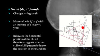  Facial (depth) angle
 Changes withgrowth
 Mean value is 87˚± 3˚with
an increase of 1˚ every 3
years
 Indicates the horizontal
position of the chin &
therefore suggests whether
cl.II orcl.III pattern isdue to
the position of themandible
 