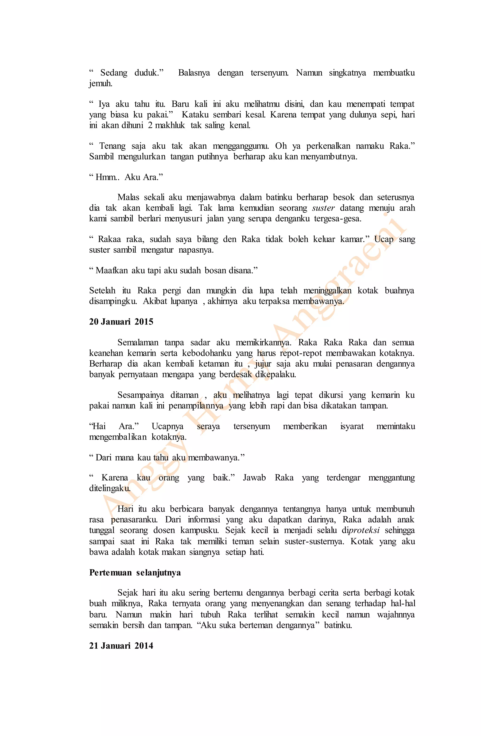 “ Sedang duduk.” Balasnya dengan tersenyum. Namun singkatnya membuatku 
jemuh. 
“ Iya aku tahu itu. Baru kali ini aku melihatmu disini, dan kau menempati tempat 
yang biasa ku pakai.” Kataku sembari kesal. Karena tempat yang dulunya sepi, hari 
ini akan dihuni 2 makhluk tak saling kenal. 
“ Tenang saja aku tak akan mengganggumu. Oh ya perkenalkan namaku Raka.” 
Sambil mengulurkan tangan putihnya berharap aku kan menyambutnya. 
“ Hmm.. Aku Ara.” 
Malas sekali aku menjawabnya dalam batinku berharap besok dan seterusnya 
dia tak akan kembali lagi. Tak lama kemudian seorang suster datang menuju arah 
kami sambil berlari menyusuri jalan yang serupa denganku tergesa-gesa. 
“ Rakaa raka, sudah saya bilang den Raka tidak boleh keluar kamar.” Ucap sang 
suster sambil mengatur napasnya. 
“ Maafkan aku tapi aku sudah bosan disana.” 
Setelah itu Raka pergi dan mungkin dia lupa telah meninggalkan kotak buahnya 
disampingku. Akibat lupanya , akhirnya aku terpaksa membawanya. 
20 Januari 2015 
Semalaman tanpa sadar aku memikirkannya. Raka Raka Raka dan semua 
keanehan kemarin serta kebodohanku yang harus repot-repot membawakan kotaknya. 
Berharap dia akan kembali ketaman itu , jujur saja aku mulai penasaran dengannya 
banyak pernyataan mengapa yang berdesak dikepalaku. 
Sesampainya ditaman , aku melihatnya lagi tepat dikursi yang kemarin ku 
pakai namun kali ini penampilannya yang lebih rapi dan bisa dikatakan tampan. 
“Hai Ara.” Ucapnya seraya tersenyum memberikan isyarat memintaku 
mengembalikan kotaknya. 
“ Dari mana kau tahu aku membawanya.” 
“ Karena kau orang yang baik.” Jawab Raka yang terdengar menggantung 
ditelingaku. 
Hari itu aku berbicara banyak dengannya tentangnya hanya untuk membunuh 
rasa penasaranku. Dari informasi yang aku dapatkan darinya, Raka adalah anak 
tunggal seorang dosen kampusku. Sejak kecil ia menjadi selalu diproteksi sehingga 
sampai saat ini Raka tak memiliki teman selain suster-susternya. Kotak yang aku 
bawa adalah kotak makan siangnya setiap hati. 
Pertemuan selanjutnya 
Sejak hari itu aku sering bertemu dengannya berbagi cerita serta berbagi kotak 
buah miliknya, Raka ternyata orang yang menyenangkan dan senang terhadap hal-hal 
baru. Namun makin hari tubuh Raka terlihat semakin kecil namun wajahnnya 
semakin bersih dan tampan. “Aku suka berteman dengannya” batinku. 
21 Januari 2014 
 